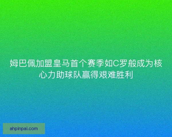 姆巴佩加盟皇马首个赛季如C罗般成为核心力助球队赢得艰难胜利