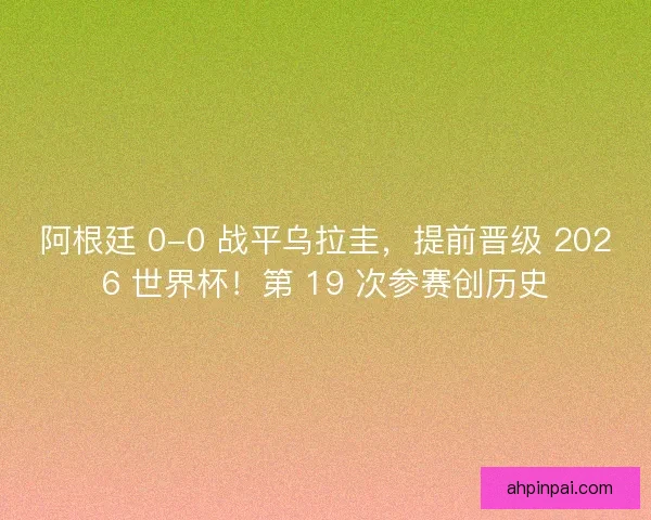 阿根廷 0-0 战平乌拉圭，提前晋级 2026 世界杯！第 19 次参赛创历史