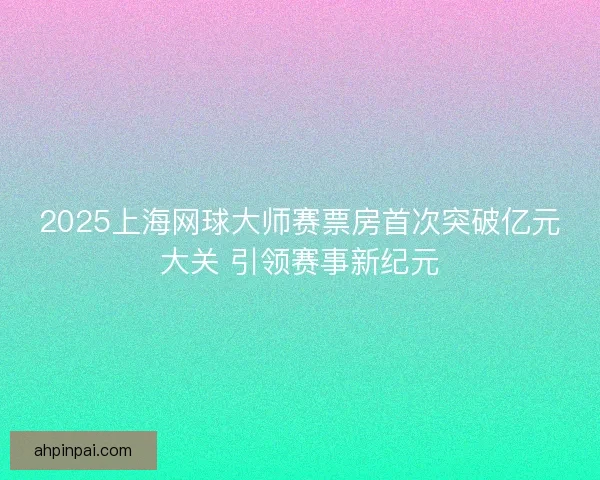 2025上海网球大师赛票房首次突破亿元大关 引领赛事新纪元