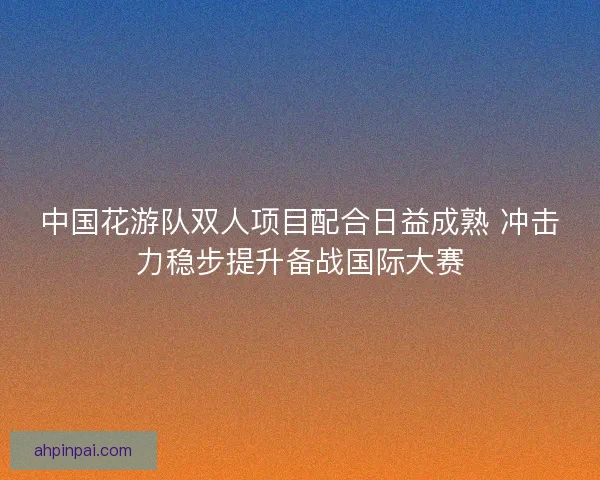 中国花游队双人项目配合日益成熟 冲击力稳步提升备战国际大赛