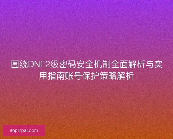 围绕DNF2级密码安全机制全面解析与实用指南账号保护策略解析
