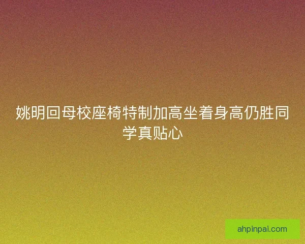 姚明回母校座椅特制加高坐着身高仍胜同学真贴心