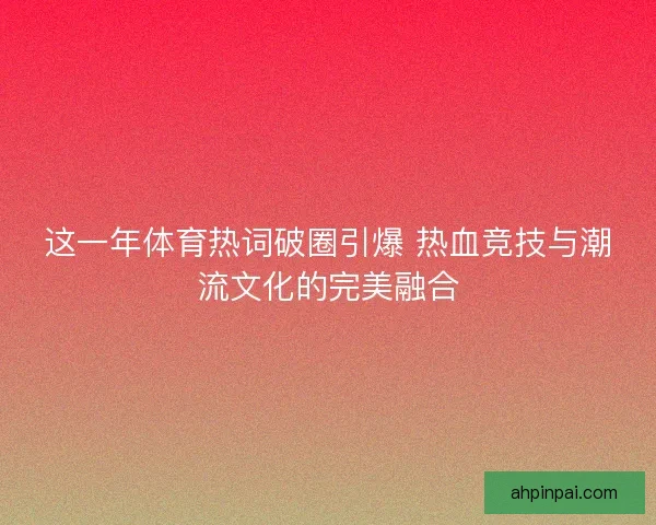 这一年体育热词破圈引爆 热血竞技与潮流文化的完美融合