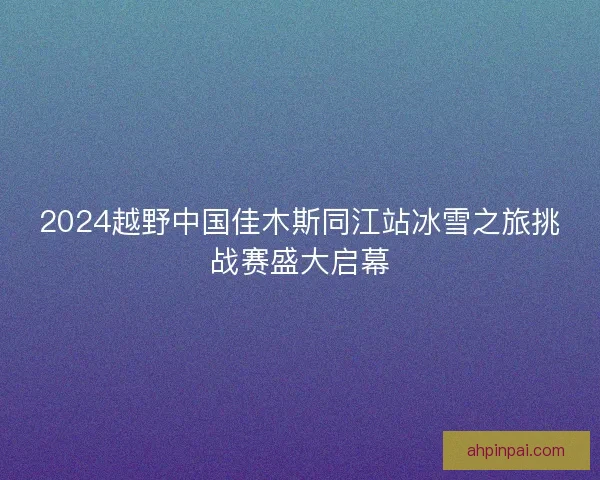 2024越野中国佳木斯同江站冰雪之旅挑战赛盛大启幕