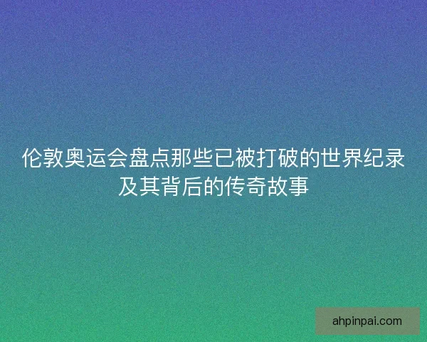 伦敦奥运会盘点那些已被打破的世界纪录及其背后的传奇故事