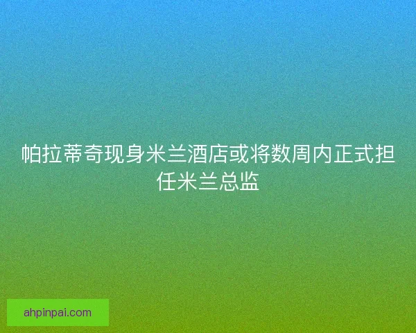 帕拉蒂奇现身米兰酒店或将数周内正式担任米兰总监