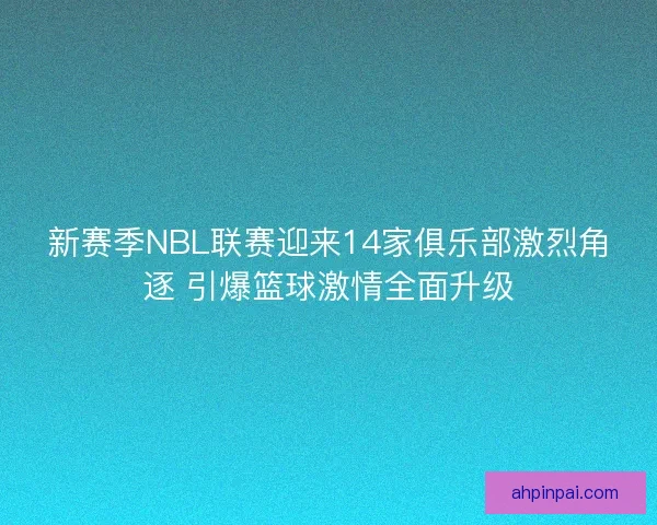 新赛季NBL联赛迎来14家俱乐部激烈角逐 引爆篮球激情全面升级