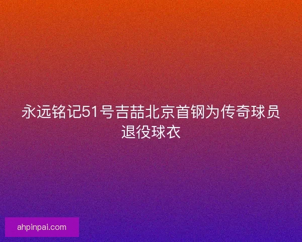 永远铭记51号吉喆北京首钢为传奇球员退役球衣