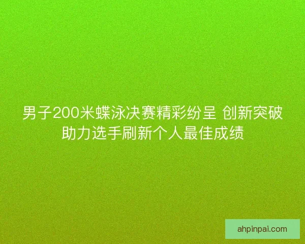 男子200米蝶泳决赛精彩纷呈 创新突破助力选手刷新个人最佳成绩