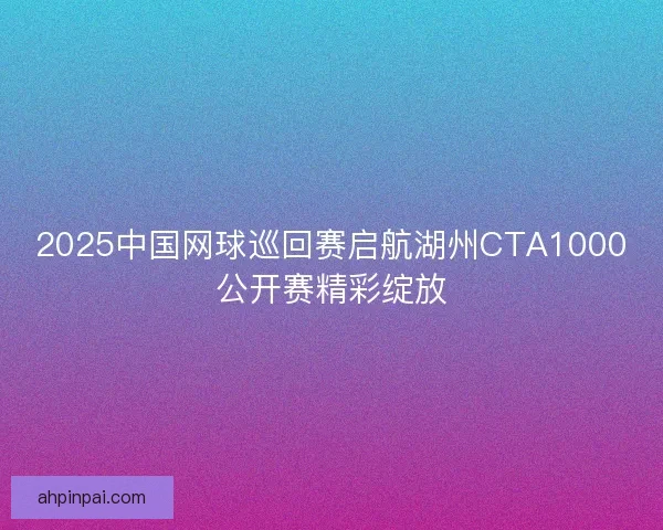 2025中国网球巡回赛启航湖州CTA1000公开赛精彩绽放