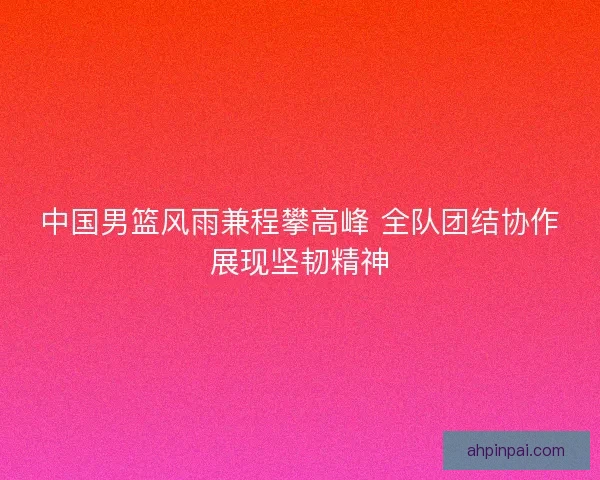 中国男篮风雨兼程攀高峰 全队团结协作展现坚韧精神