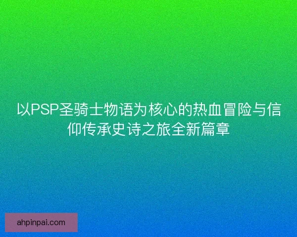 以PSP圣骑士物语为核心的热血冒险与信仰传承史诗之旅全新篇章