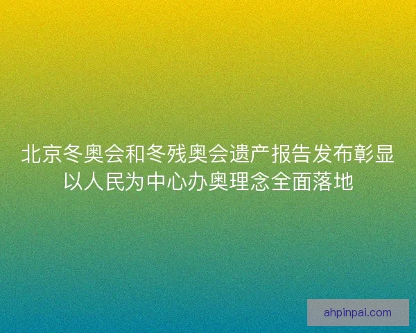 北京冬奥会和冬残奥会遗产报告发布彰显以人民为中心办奥理念全面落地