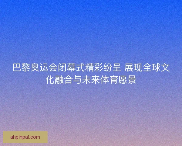 巴黎奥运会闭幕式精彩纷呈 展现全球文化融合与未来体育愿景