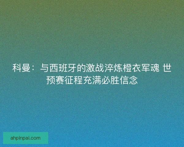 科曼：与西班牙的激战淬炼橙衣军魂 世预赛征程充满必胜信念